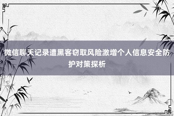 微信聊天记录遭黑客窃取风险激增个人信息安全防护对策探析