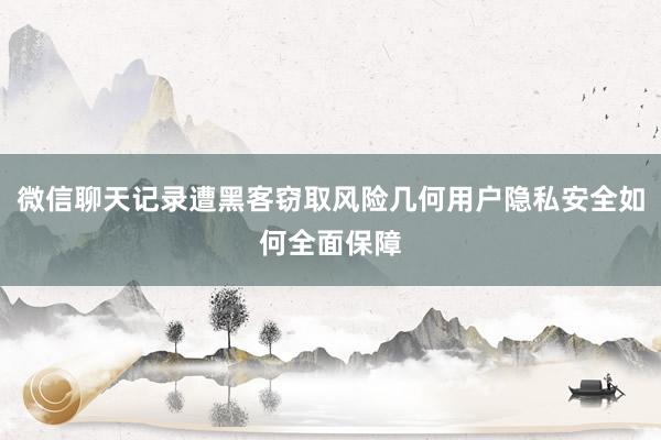 微信聊天记录遭黑客窃取风险几何用户隐私安全如何全面保障