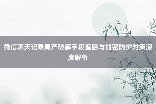 微信聊天记录黑产破解手段追踪与加密防护对策深度解析
