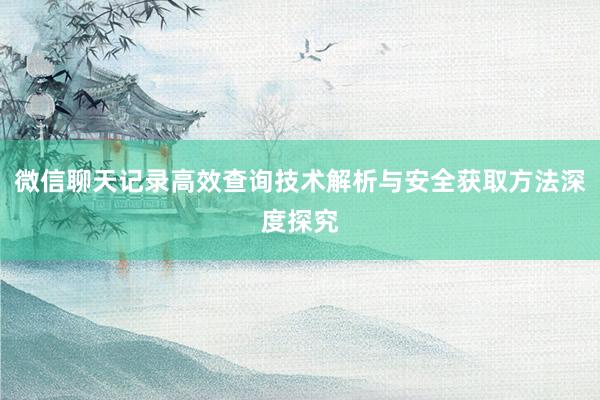 微信聊天记录高效查询技术解析与安全获取方法深度探究