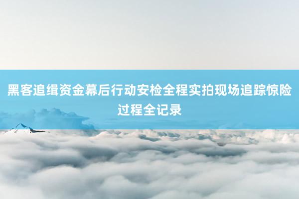 黑客追缉资金幕后行动安检全程实拍现场追踪惊险过程全记录