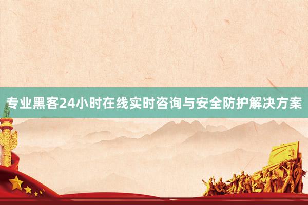 专业黑客24小时在线实时咨询与安全防护解决方案