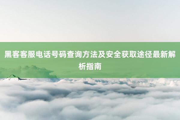 黑客客服电话号码查询方法及安全获取途径最新解析指南