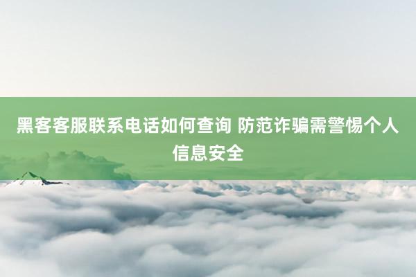 黑客客服联系电话如何查询 防范诈骗需警惕个人信息安全