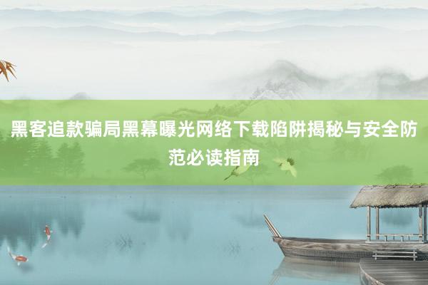 黑客追款骗局黑幕曝光网络下载陷阱揭秘与安全防范必读指南